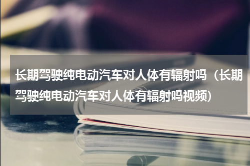 长期驾驶纯电动汽车对人体有辐射吗（长期驾驶纯电动汽车对人体有辐射吗视频）