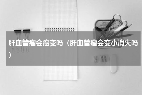 肝血管瘤会癌变吗（肝血管瘤会变小消失吗）