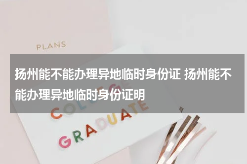 扬州能不能办理异地临时身份证 扬州能不能办理异地临时身份证明