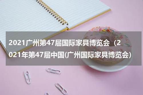 2021广州第47届国际家具博览会（2021年第47届中国(广州国际家具博览会）