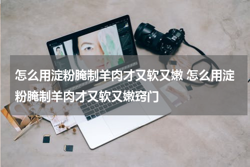 怎么用淀粉腌制羊肉才又软又嫩 怎么用淀粉腌制羊肉才又软又嫩窍门
