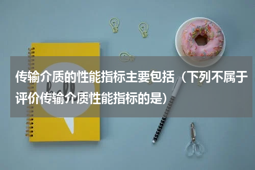 传输介质的性能指标主要包括（下列不属于评价传输介质性能指标的是）