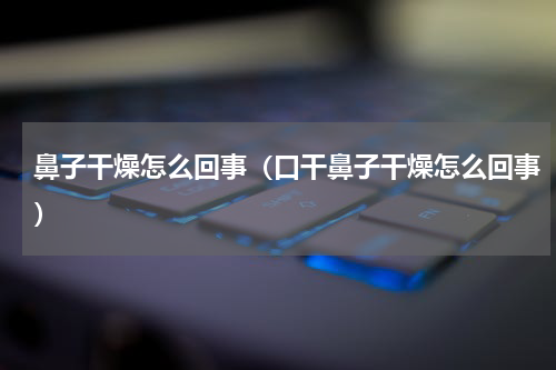 鼻子干燥怎么回事（口干鼻子干燥怎么回事）