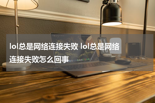 lol总是网络连接失败 lol总是网络连接失败怎么回事