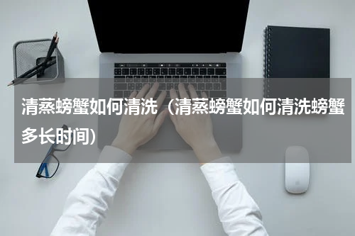 清蒸螃蟹如何清洗（清蒸螃蟹如何清洗螃蟹多长时间）