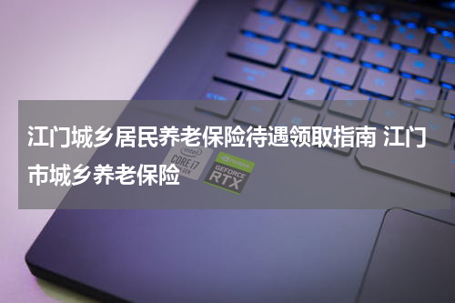 江门城乡居民养老保险待遇领取指南 江门市城乡养老保险