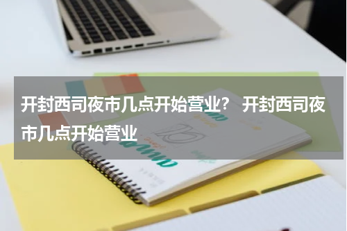 开封西司夜市几点开始营业？ 开封西司夜市几点开始营业