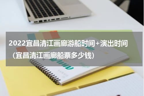 2022宜昌清江画廊游船时间+演出时间（宜昌清江画廊船票多少钱）