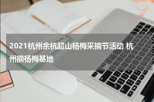 2021杭州余杭超山杨梅采摘节活动 杭州摘杨梅基地