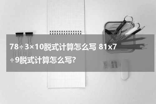 78÷3×10脱式计算怎么写 81x7÷9脱式计算怎么写?