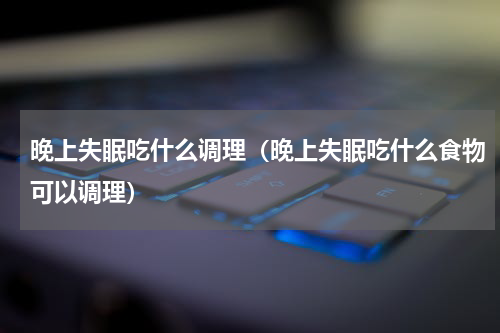 晚上失眠吃什么调理（晚上失眠吃什么食物可以调理）