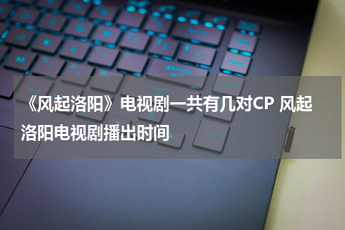 《风起洛阳》电视剧一共有几对CP 风起洛阳电视剧播出时间