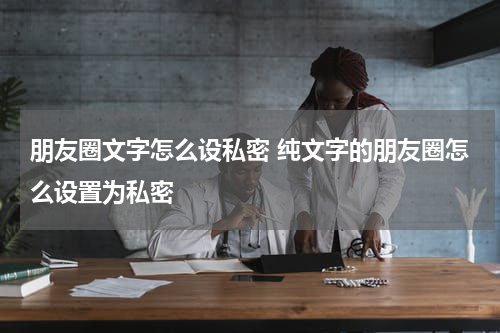 朋友圈文字怎么设私密 纯文字的朋友圈怎么设置为私密