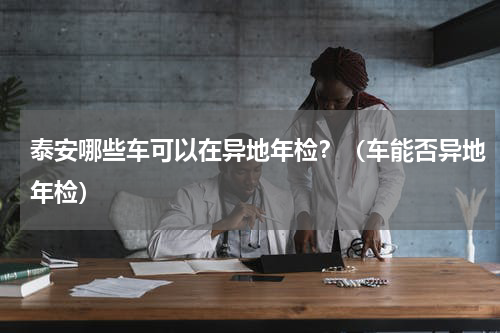 泰安哪些车可以在异地年检？（车能否异地年检）