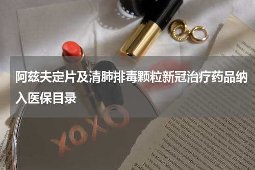 阿兹夫定片及清肺排毒颗粒新冠治疗药品纳入医保目录