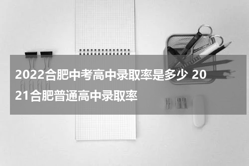 2022合肥中考高中录取率是多少 2021合肥普通高中录取率