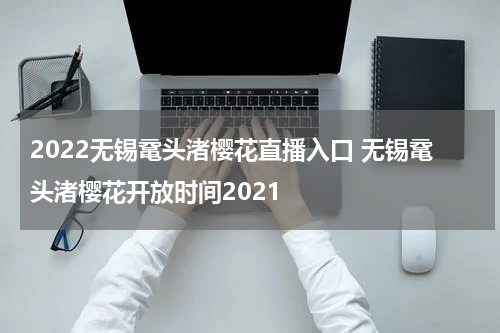 2022无锡鼋头渚樱花直播入口 无锡鼋头渚樱花开放时间2021