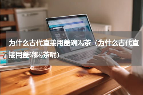 为什么古代直接用盖碗喝茶（为什么古代直接用盖碗喝茶呢）