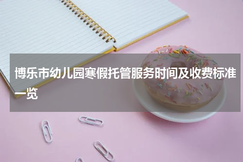 博乐市幼儿园寒假托管服务时间及收费标准一览
