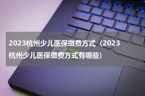 2023杭州少儿医保缴费方式（2023杭州少儿医保缴费方式有哪些）