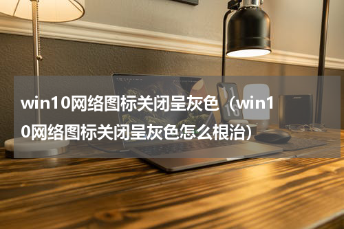 win10网络图标关闭呈灰色（win10网络图标关闭呈灰色怎么根治）