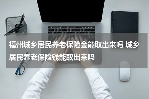 福州城乡居民养老保险金能取出来吗 城乡居民养老保险钱能取出来吗