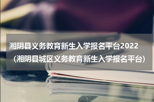 湘阴县义务教育新生入学报名平台2022（湘阴县城区义务教育新生入学报名平台）