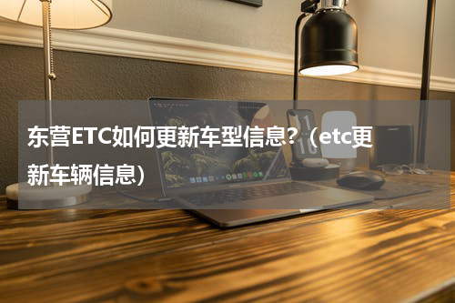 东营ETC如何更新车型信息?（etc更新车辆信息）