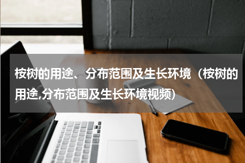 桉树的用途、分布范围及生长环境（桉树的用途,分布范围及生长环境视频）