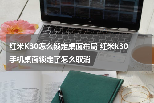 红米K30怎么锁定桌面布局 红米k30手机桌面锁定了怎么取消