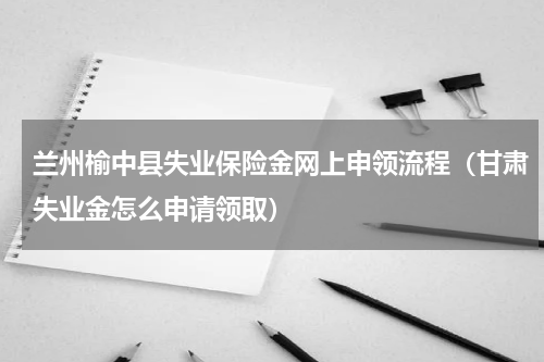 兰州榆中县失业保险金网上申领流程（甘肃失业金怎么申请领取）