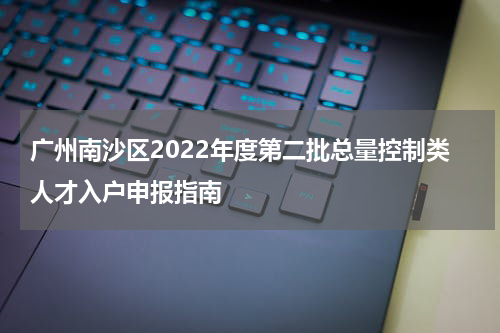 广州南沙区2022年度第二批总量控制类人才入户申报指南