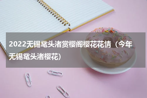 2022无锡鼋头渚赏樱阁樱花花情（今年无锡鼋头渚樱花）