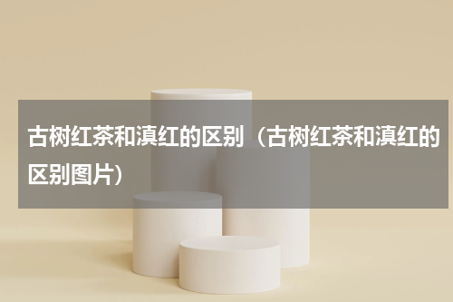 古树红茶和滇红的区别（古树红茶和滇红的区别图片）