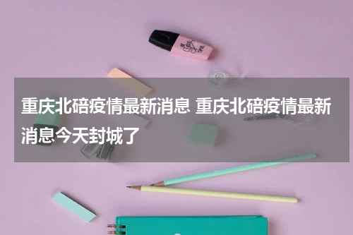 重庆北碚疫情最新消息 重庆北碚疫情最新消息今天封城了