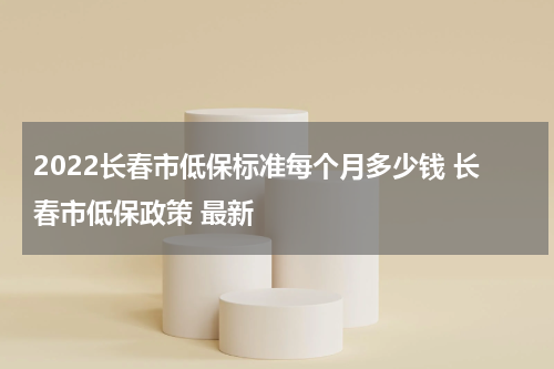 2022长春市低保标准每个月多少钱 长春市低保政策 最新