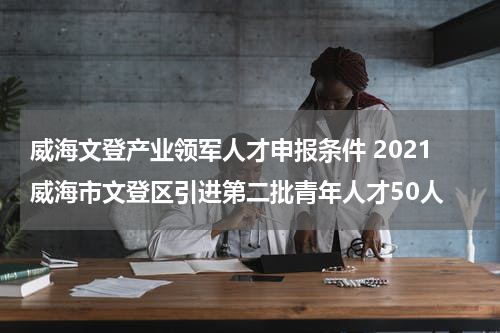 威海文登产业领军人才申报条件 2021威海市文登区引进第二批青年人才50人