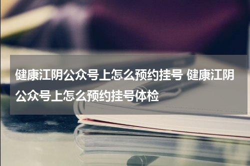 健康江阴公众号上怎么预约挂号 健康江阴公众号上怎么预约挂号体检