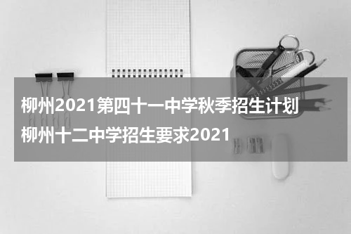 柳州2021第四十一中学秋季招生计划 柳州十二中学招生要求2021