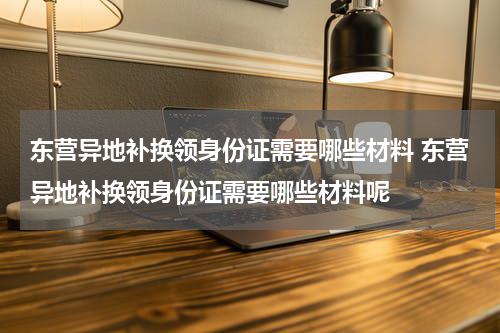 东营异地补换领身份证需要哪些材料 东营异地补换领身份证需要哪些材料呢