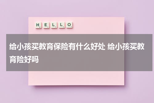 给小孩买教育保险有什么好处 给小孩买教育险好吗