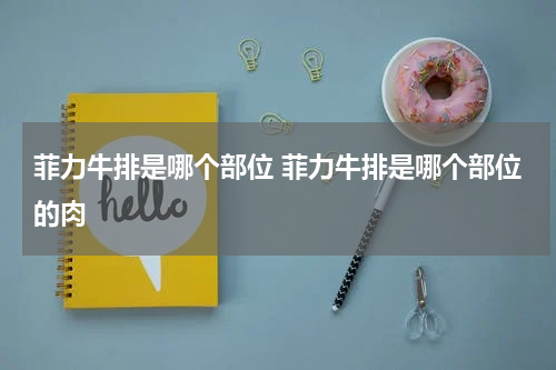 菲力牛排是哪个部位 菲力牛排是哪个部位的肉