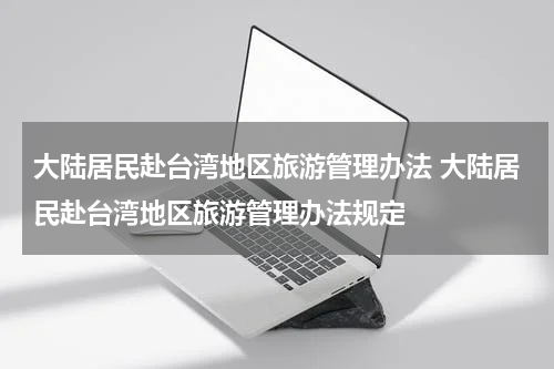 大陆居民赴台湾地区旅游管理办法 大陆居民赴台湾地区旅游管理办法规定
