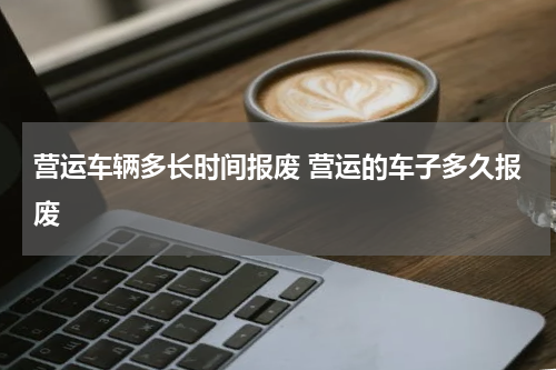 营运车辆多长时间报废 营运的车子多久报废