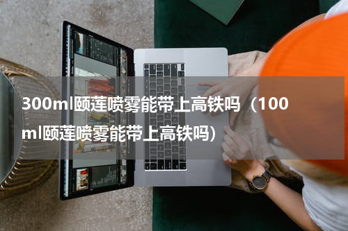 300ml颐莲喷雾能带上高铁吗（100ml颐莲喷雾能带上高铁吗）