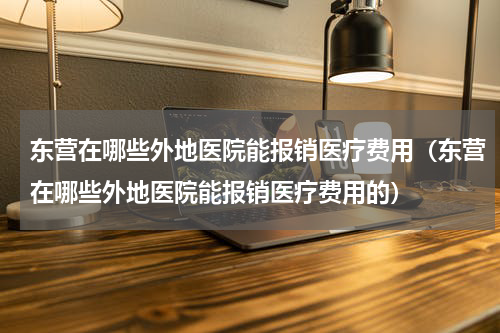 东营在哪些外地医院能报销医疗费用（东营在哪些外地医院能报销医疗费用的）