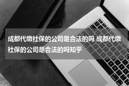 成都代缴社保的公司是合法的吗 成都代缴社保的公司是合法的吗知乎