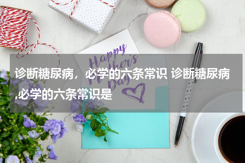 诊断糖尿病，必学的六条常识 诊断糖尿病,必学的六条常识是