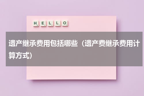 遗产继承费用包括哪些（遗产费继承费用计算方式）