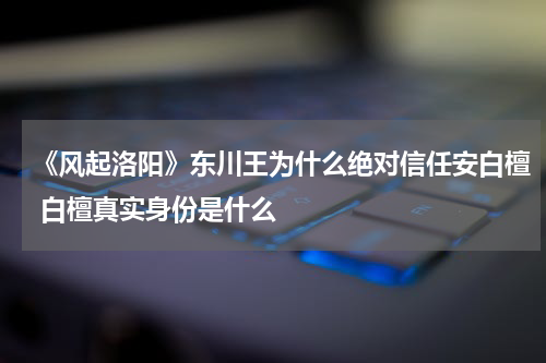 《风起洛阳》东川王为什么绝对信任安白檀 白檀真实身份是什么